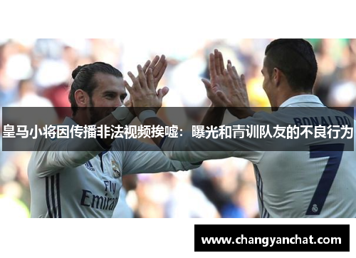 皇马小将因传播非法视频挨嘘：曝光和青训队友的不良行为
